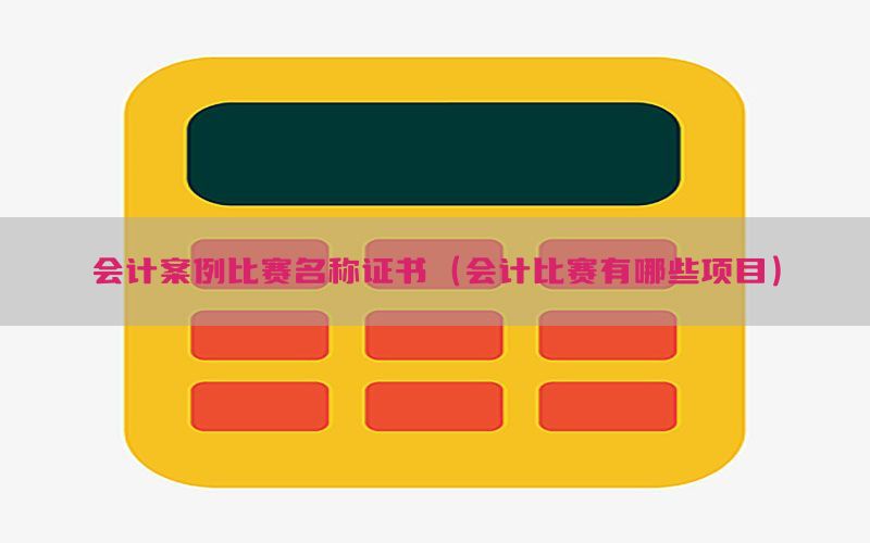 会计案例比赛名称证书（会计比赛有哪些项目）