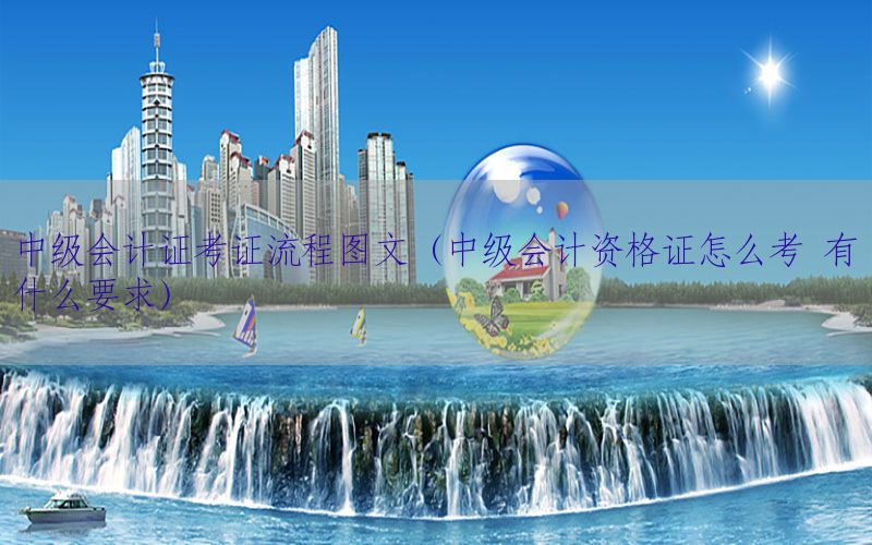 中级会计证考证流程图文（中级会计资格证怎么考 有什么要求）