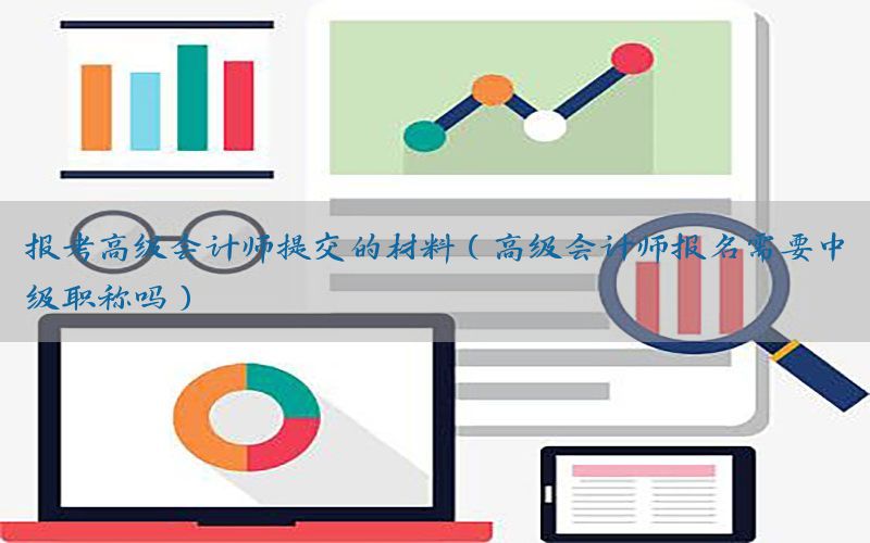 报考高级会计师提交的材料（高级会计师报名需要中级职称吗）