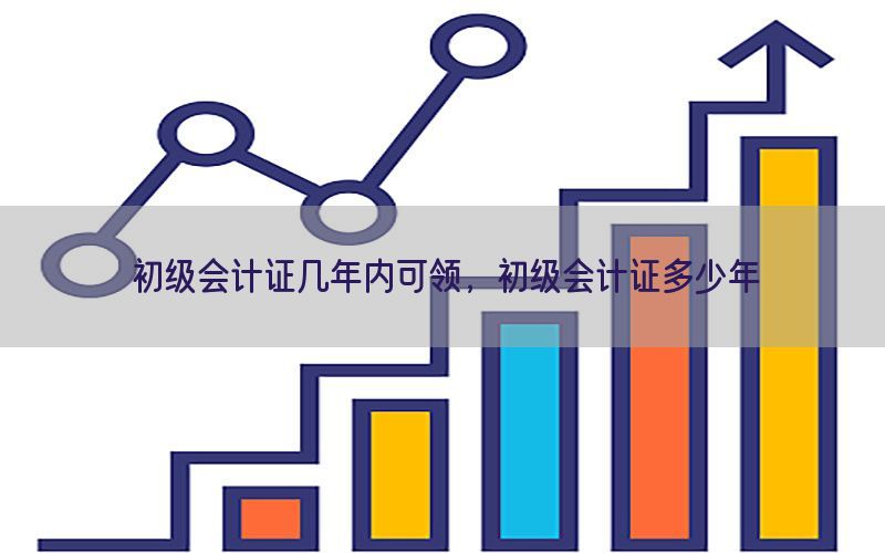 初级会计证几年内可领，初级会计证多少年