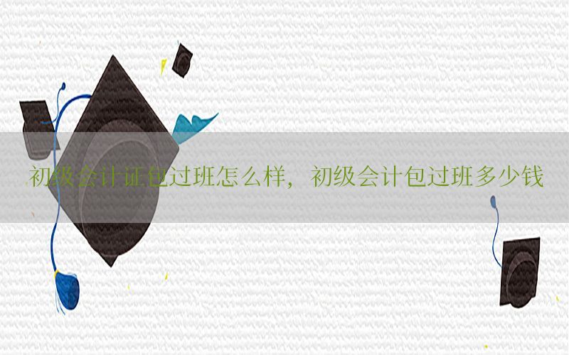 初级会计证包过班怎么样，初级会计包过班多少钱