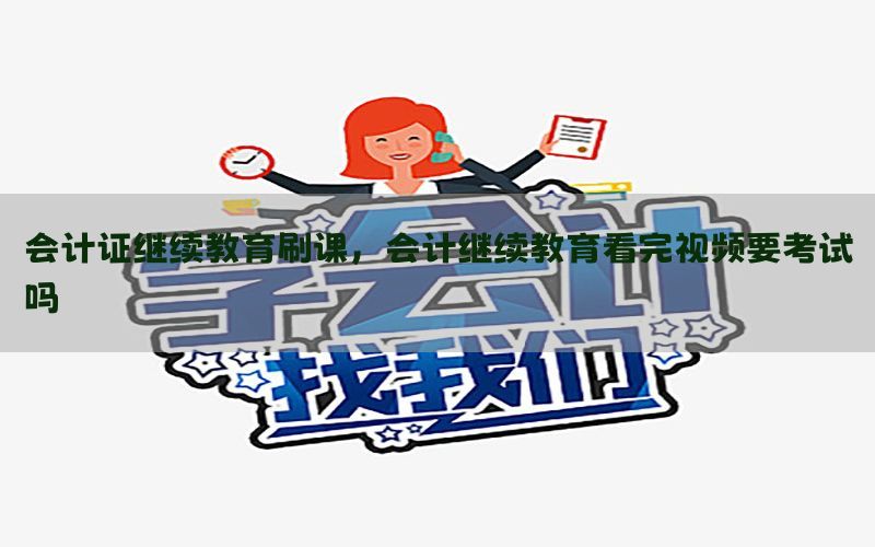 会计证继续教育刷课，会计继续教育看完视频要考试吗