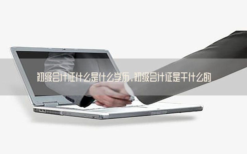 初级会计证什么是什么学历，初级会计证是干什么的