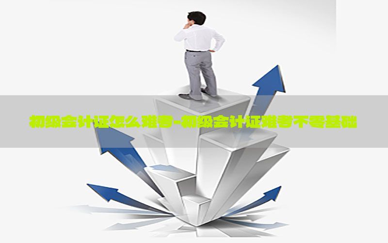 初级会计证怎么难考-初级会计证难考不零基础