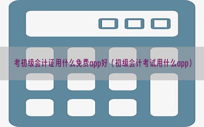 考初级会计证用什么免费app好（初级会计考试用什么app）