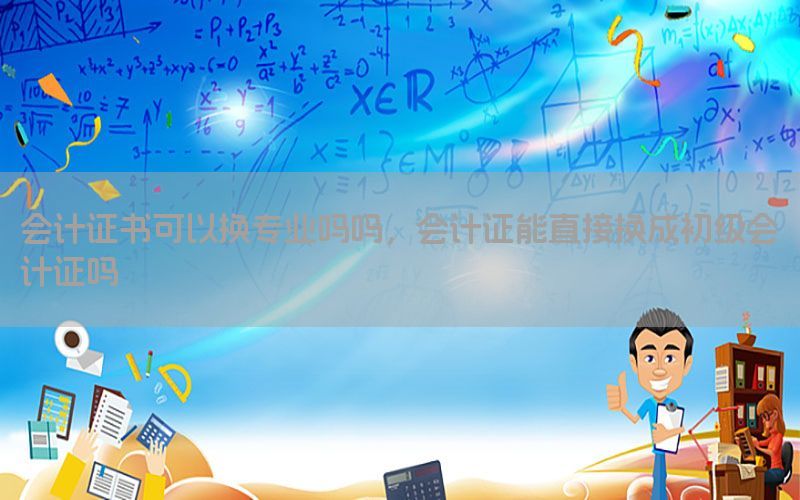 会计证书可以换专业吗吗，会计证能直接换成初级会计证吗