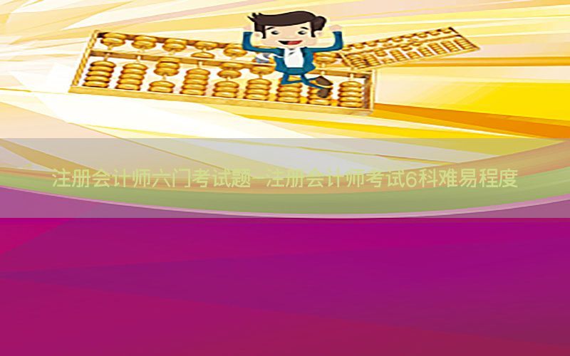 注册会计师六门考试题-注册会计师考试6科难易程度