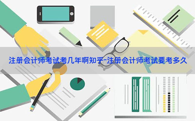 注册会计师考试考几年啊知乎-注册会计师考试要考多久