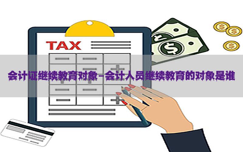 会计证继续教育对象-会计人员继续教育的对象是谁