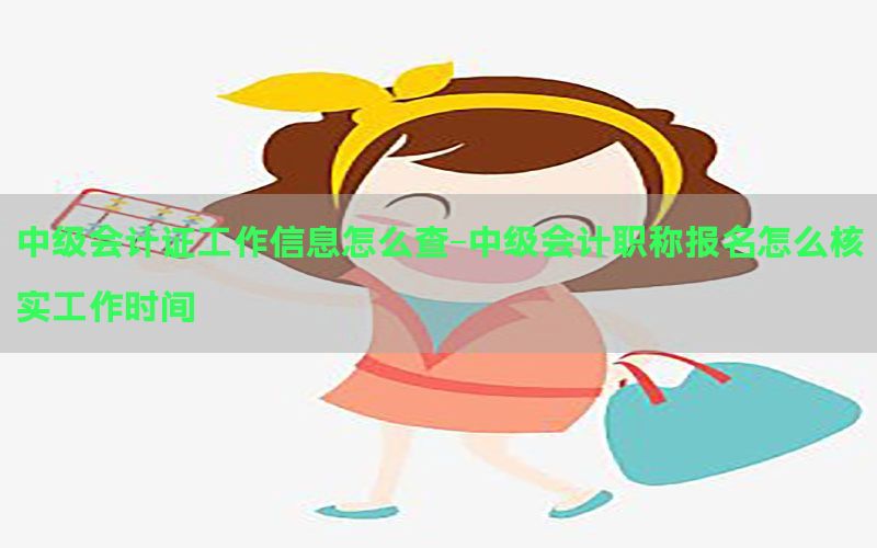 中级会计证工作信息怎么查-中级会计职称报名怎么核实工作时间