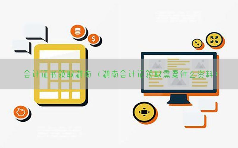 会计证书领取湖南（湖南会计证领取需要什么资料）