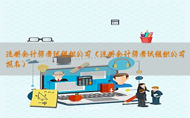 注册会计师考试组织公司（注册会计师考试组织公司报名）