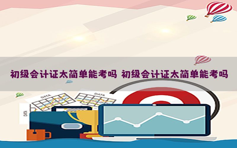 初级会计证太简单能考吗，初级会计证太简单能考吗