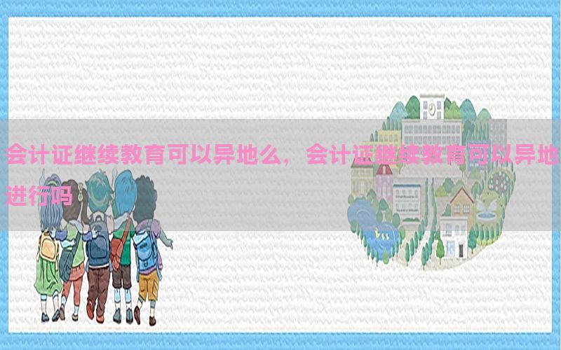 会计证继续教育可以异地么，会计证继续教育可以异地进行吗