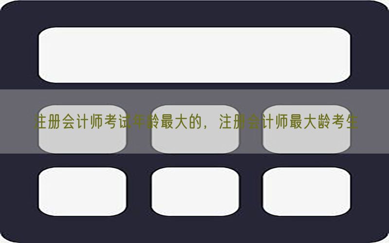 注册会计师考试年龄最大的，注册会计师最大龄考生