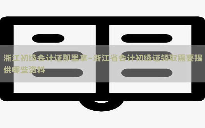 浙江初级会计证那里拿-浙江省会计初级证领取需要提供哪些资料