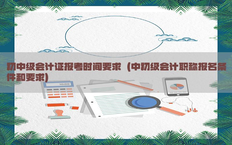 初中级会计证报考时间要求（中初级会计职称报名条件和要求）