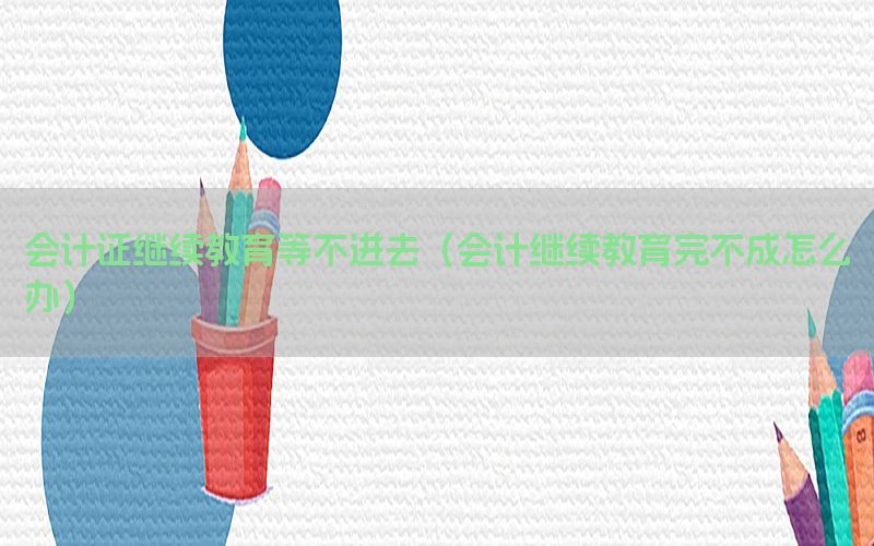 会计证继续教育等不进去（会计继续教育完不成怎么办）