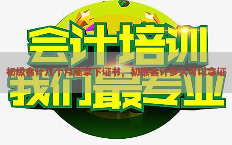 初级会计几个月能拿下证书，初级会计多久可以拿证