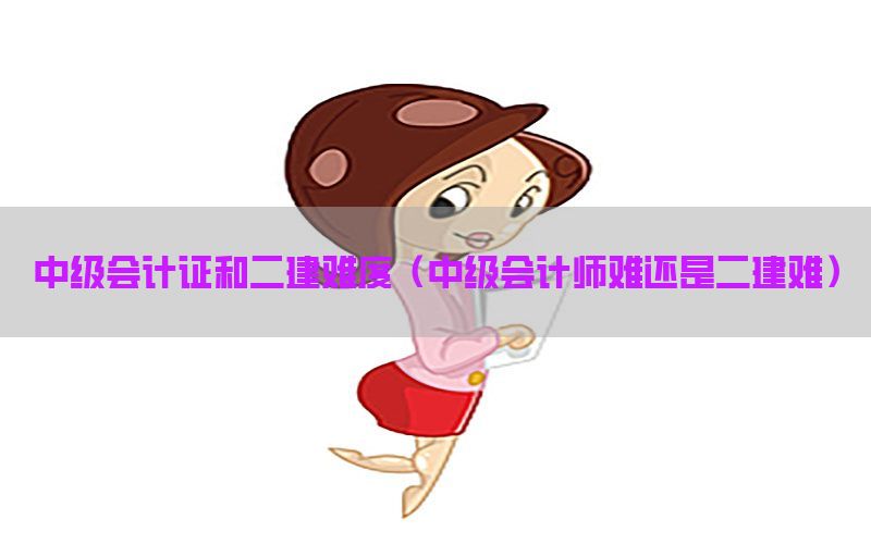 中级会计证和二建难度（中级会计师难还是二建难）