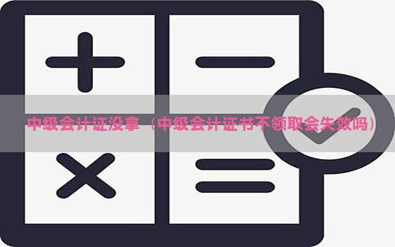 中级会计证没拿（中级会计证书不领取会失效吗）