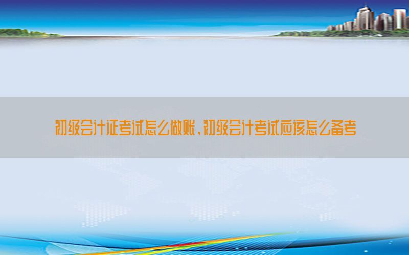 初级会计证考试怎么做账，初级会计考试应该怎么备考