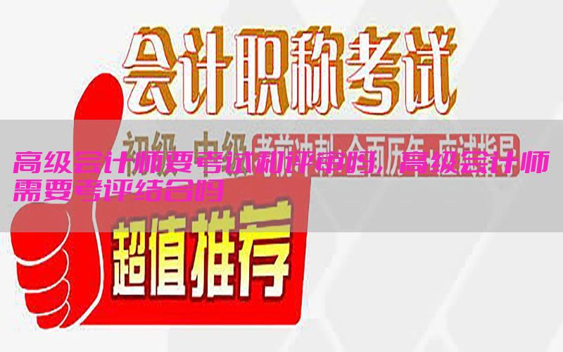 高级会计师要考试和评审吗，高级会计师需要考评结合吗