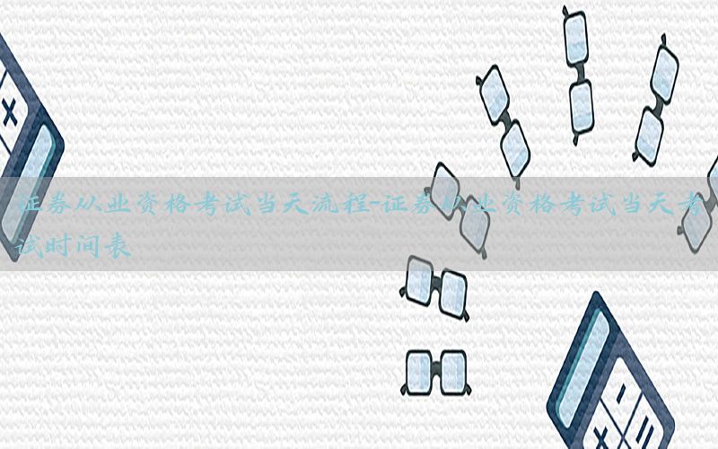 证券从业资格考试当天流程-证券从业资格考试当天考试时间表