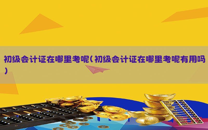 初级会计证在哪里考呢（初级会计证在哪里考呢有用吗）