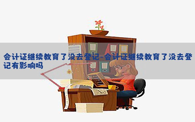 会计证继续教育了没去登记-会计证继续教育了没去登记有影响吗
