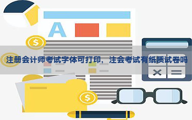 注册会计师考试字体可打印，注会考试有纸质试卷吗