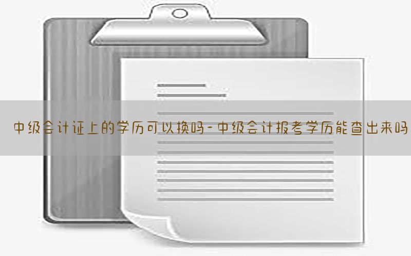 中级会计证上的学历可以换吗-中级会计报考学历能查出来吗