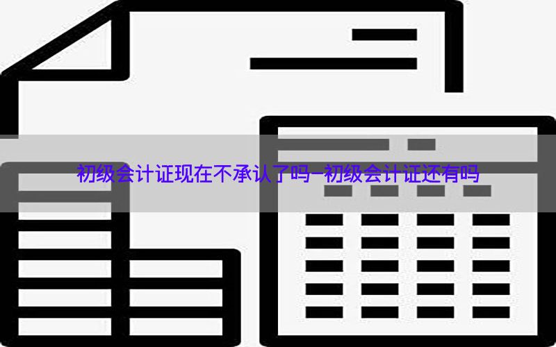 初级会计证现在不承认了吗-初级会计证还有吗