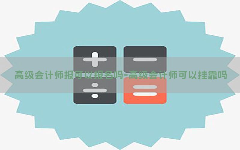 高级会计师报可以报名吗-高级会计师可以挂靠吗