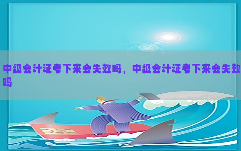 中级会计证考下来会失效吗，中级会计证考下来会失效吗