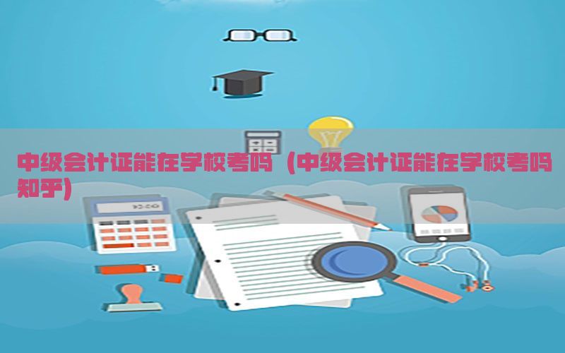 中级会计证能在学校考吗（中级会计证能在学校考吗知乎）