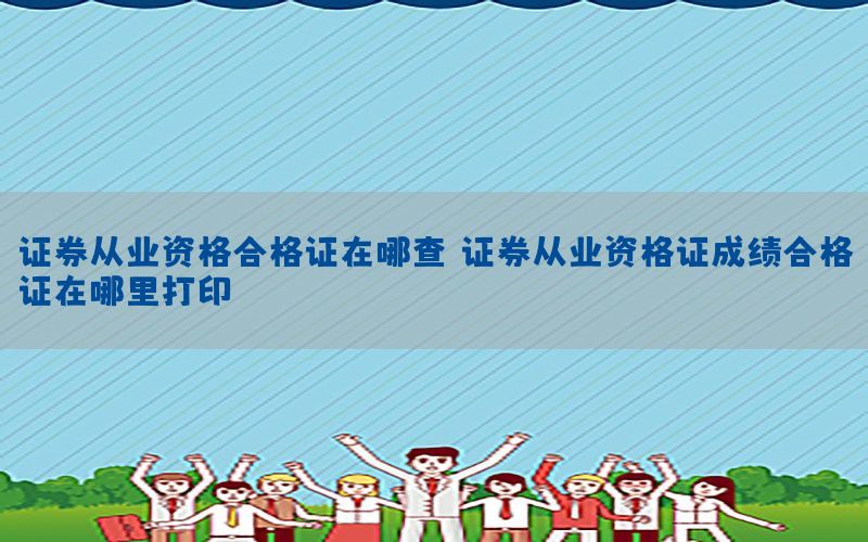 证券从业资格合格证在哪查，证券从业资格证成绩合格证在哪里打印