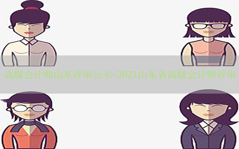 高级会计师山东评审公示-2021山东省高级会计师评审