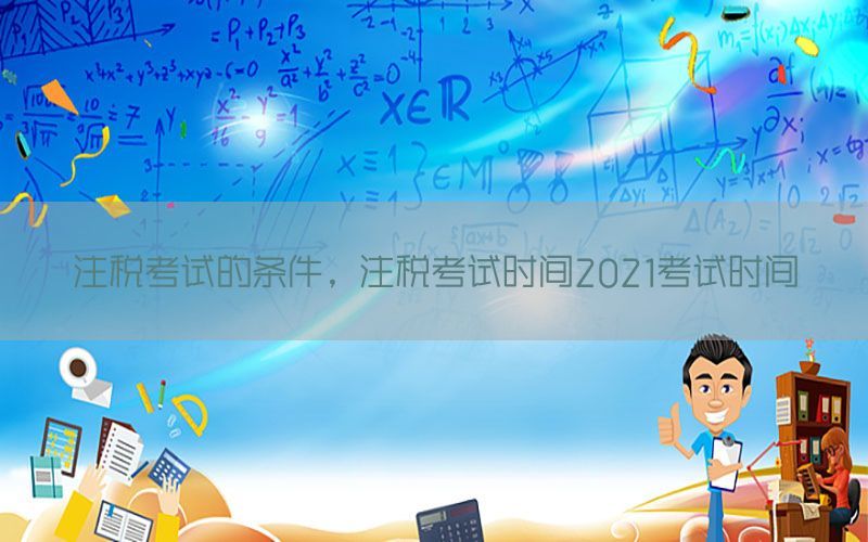 注税考试的条件，注税考试时间2021考试时间