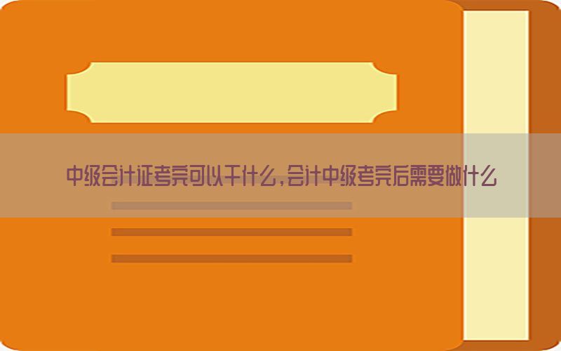 中级会计证考完可以干什么，会计中级考完后需要做什么