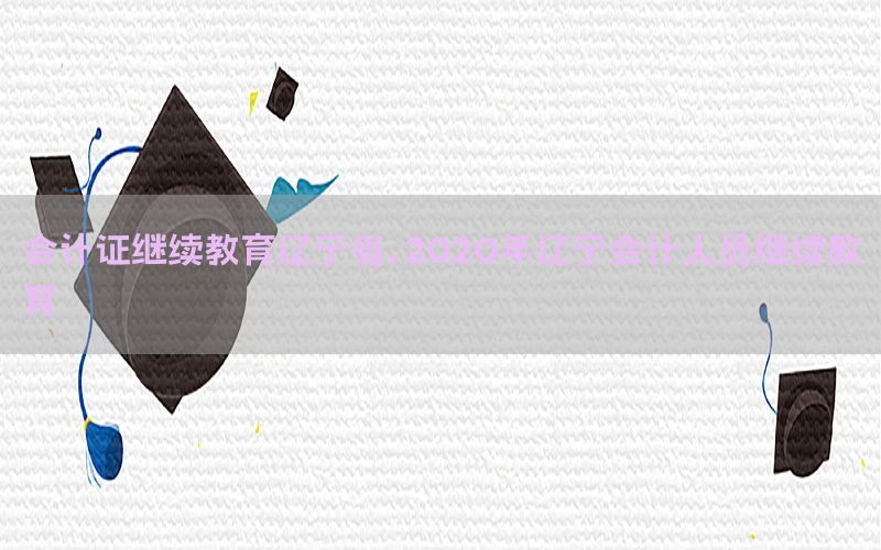 会计证继续教育辽宁省，2020年辽宁会计人员继续教育