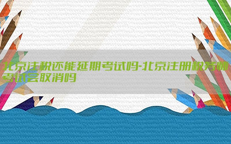 北京注税还能延期考试吗-北京注册税务师考试会取消吗
