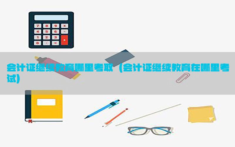 会计证继续教育哪里考取（会计证继续教育在哪里考试）