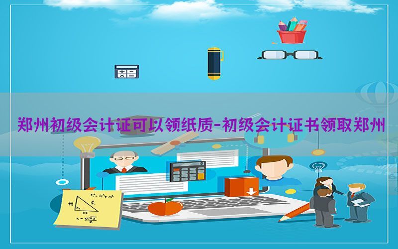 郑州初级会计证可以领纸质-初级会计证书领取郑州