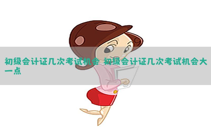 初级会计证几次考试机会，初级会计证几次考试机会大一点