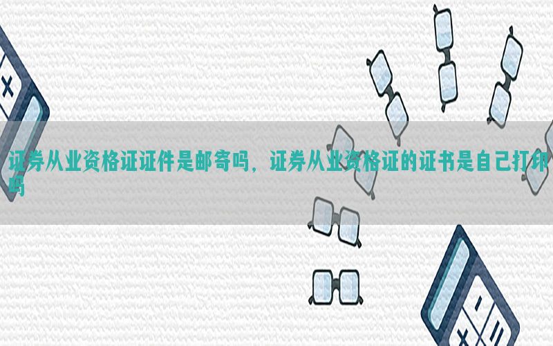 证券从业资格证证件是邮寄吗，证券从业资格证的证书是自己打印吗