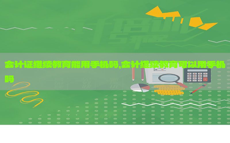 会计证继续教育能用手机吗，会计继续教育可以用手机吗
