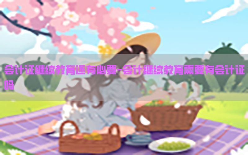 会计证继续教育还有必要-会计继续教育需要有会计证吗