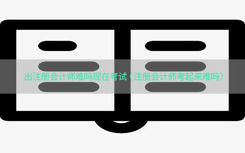 出注册会计师难吗现在考试（注册会计师考起来难吗）