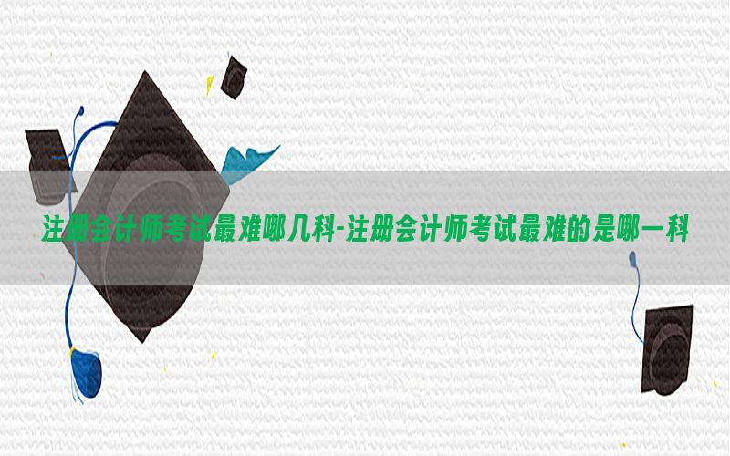 注册会计师考试最难哪几科-注册会计师考试最难的是哪一科